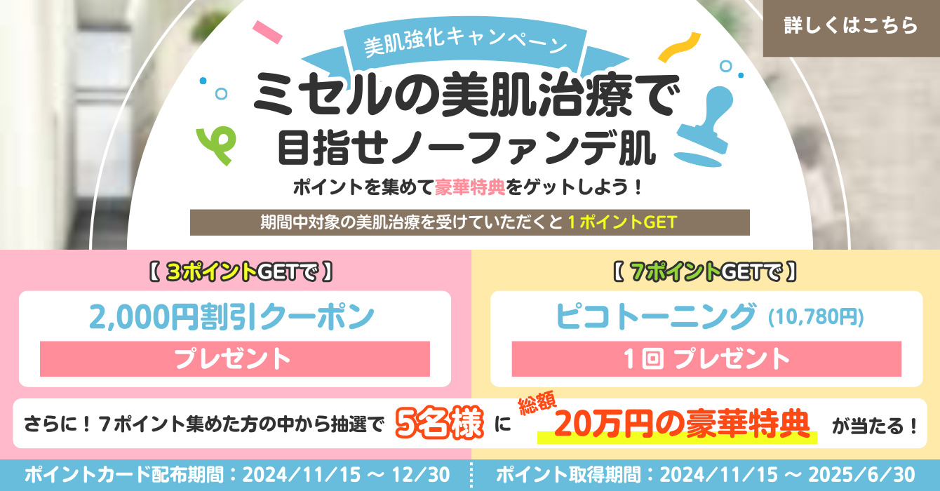 美肌強化キャンペーン ミセルの美肌治療で目指せノーファンデ肌 ポイントを集めて豪華特典をゲットしよう！ 期間中対象の肌治療を受けていただくと1ポイントGET 3ポイントGETで 2000円割引クーポンプレゼント 7ポイントGETでピコトーニング（10780円）１回プレゼント さらに！7ポイント集めた方の中から抽選で5名様に総額20万円の豪華特典が当たる！