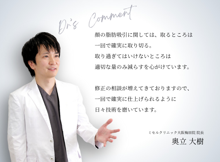 顔の脂肪吸引に関しては、取るところは一回で確実に取り切る。取り過ぎてはいけないところは適切な量のみ減らすを心がけています。    修正の相談が増えてきておりますので、一回で確実に仕上げられるように日々技術を磨いています。